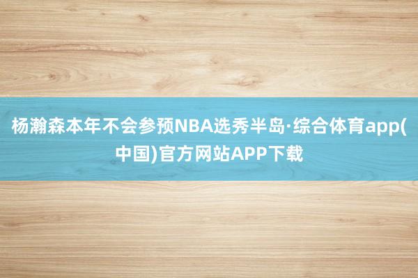 杨瀚森本年不会参预NBA选秀半岛·综合体育app(中国)官方网站APP下载