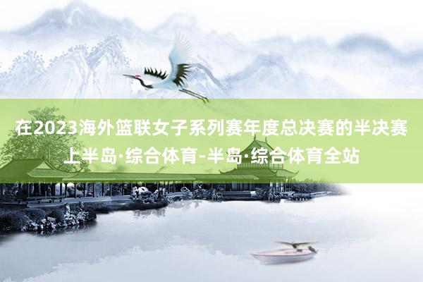 在2023海外篮联女子系列赛年度总决赛的半决赛上半岛·综合体育-半岛·综合体育全站