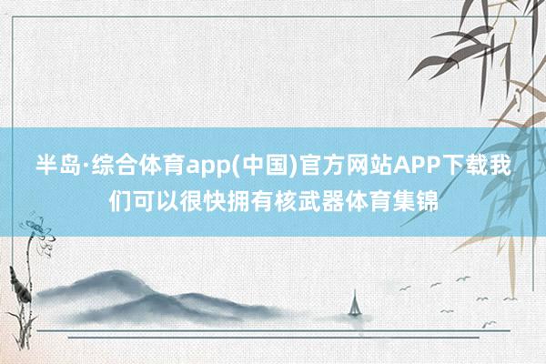 半岛·综合体育app(中国)官方网站APP下载我们可以很快拥有核武器体育集锦