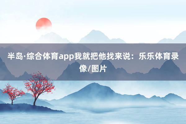 半岛·综合体育app我就把他找来说：乐乐体育录像/图片