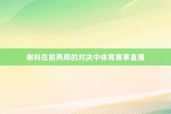 谢科在前两局的对决中体育赛事直播