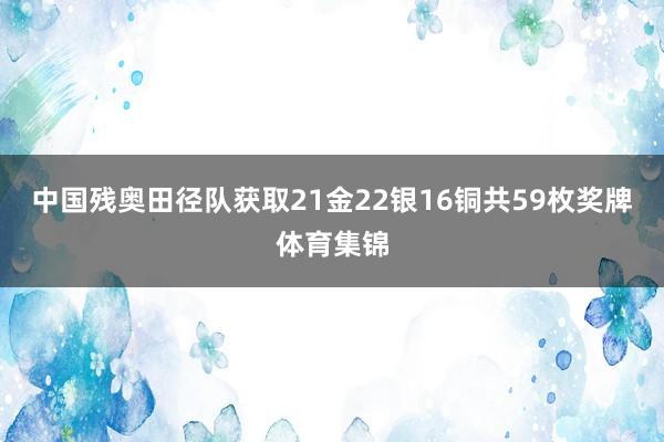 中国残奥田径队获取21金22银16铜共59枚奖牌体育集锦