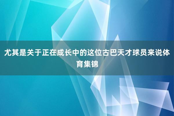 尤其是关于正在成长中的这位古巴天才球员来说体育集锦