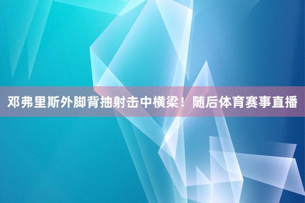 邓弗里斯外脚背抽射击中横梁！随后体育赛事直播