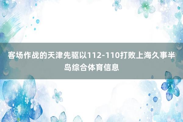 客场作战的天津先驱以112-110打败上海久事半岛综合体育信息