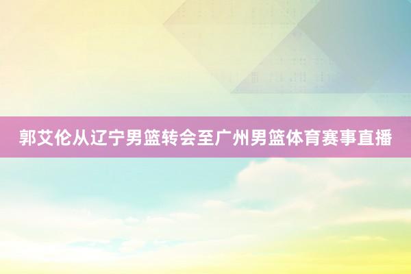 郭艾伦从辽宁男篮转会至广州男篮体育赛事直播