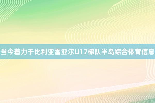 当今着力于比利亚雷亚尔U17梯队半岛综合体育信息