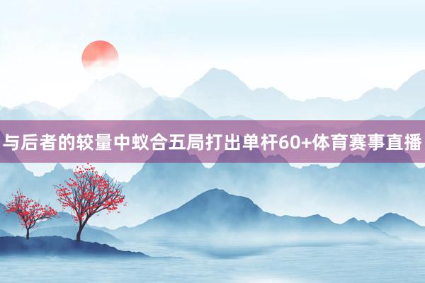 与后者的较量中蚁合五局打出单杆60+体育赛事直播