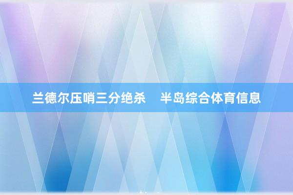 兰德尔压哨三分绝杀    半岛综合体育信息