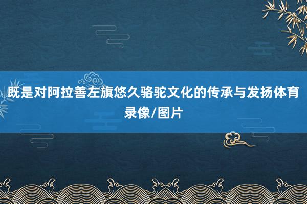 既是对阿拉善左旗悠久骆驼文化的传承与发扬体育录像/图片