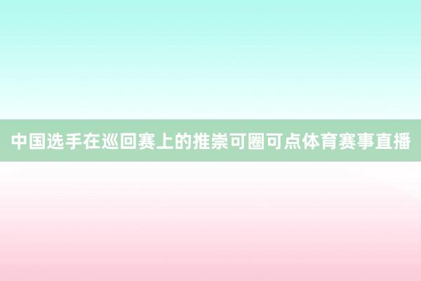 中国选手在巡回赛上的推崇可圈可点体育赛事直播