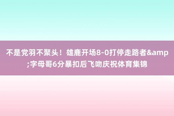 不是党羽不聚头！雄鹿开场8-0打停走路者&字母哥6分暴扣后飞吻庆祝体育集锦