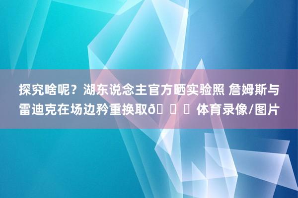 探究啥呢？湖东说念主官方晒实验照 詹姆斯与雷迪克在场边矜重换取🔒体育录像/图片