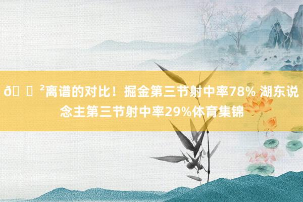 😲离谱的对比！掘金第三节射中率78% 湖东说念主第三节射中率29%体育集锦