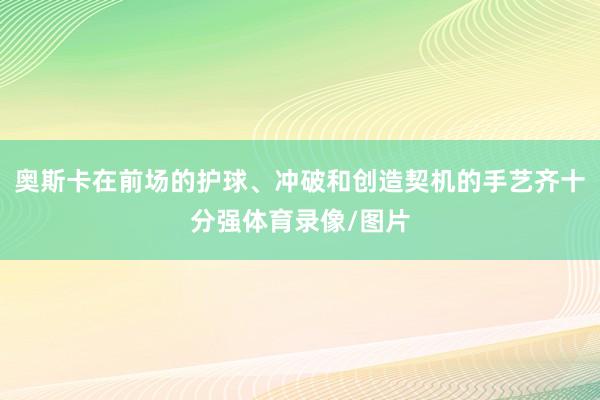 奥斯卡在前场的护球、冲破和创造契机的手艺齐十分强体育录像/图片