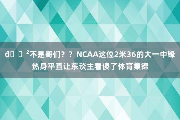 😲不是哥们？？NCAA这位2米36的大一中锋热身平直让东谈主看傻了体育集锦