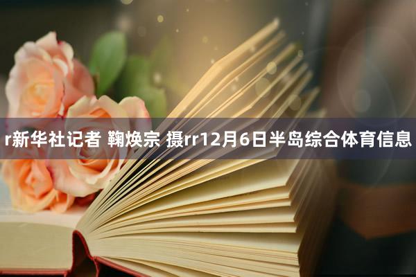 r新华社记者 鞠焕宗 摄rr12月6日半岛综合体育信息