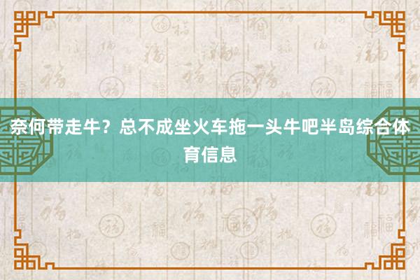 奈何带走牛？总不成坐火车拖一头牛吧半岛综合体育信息