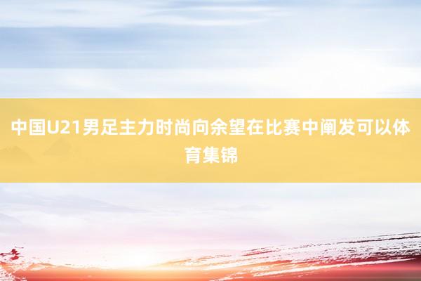 中国U21男足主力时尚向余望在比赛中阐发可以体育集锦