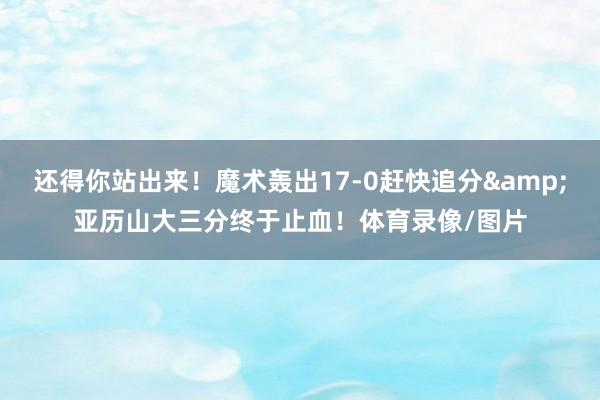 还得你站出来！魔术轰出17-0赶快追分&亚历山大三分终于止血！体育录像/图片