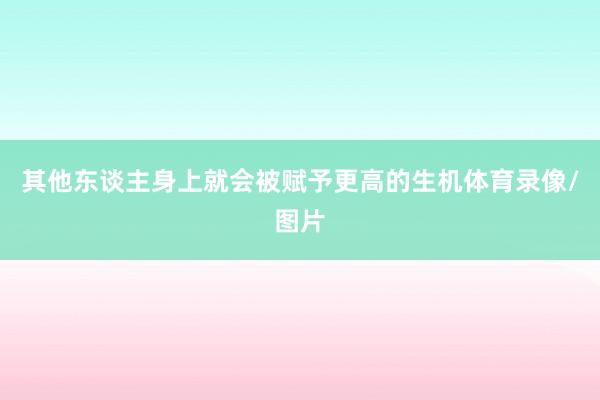 其他东谈主身上就会被赋予更高的生机体育录像/图片