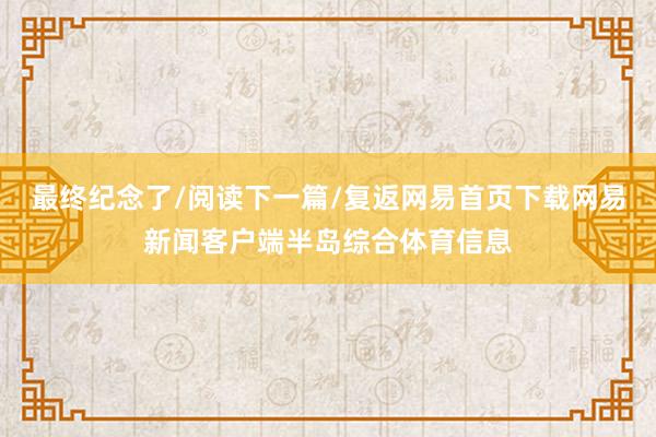 最终纪念了/阅读下一篇/复返网易首页下载网易新闻客户端半岛综合体育信息