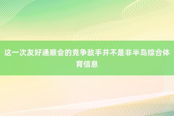 这一次友好通顺会的竞争敌手并不是非半岛综合体育信息