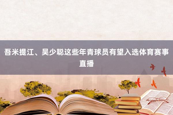 吾米提江、吴少聪这些年青球员有望入选体育赛事直播