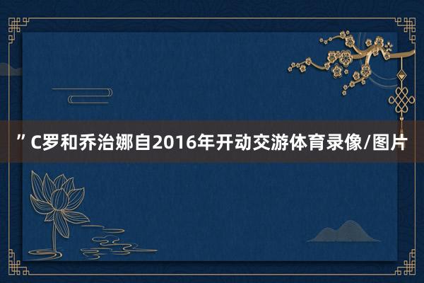 ”C罗和乔治娜自2016年开动交游体育录像/图片