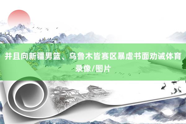 并且向新疆男篮、乌鲁木皆赛区暴虐书面劝诫体育录像/图片