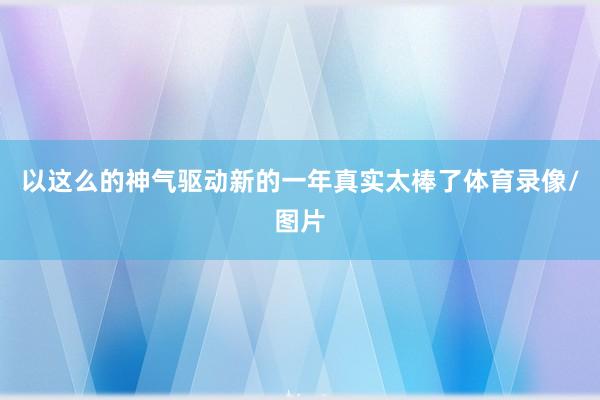 以这么的神气驱动新的一年真实太棒了体育录像/图片