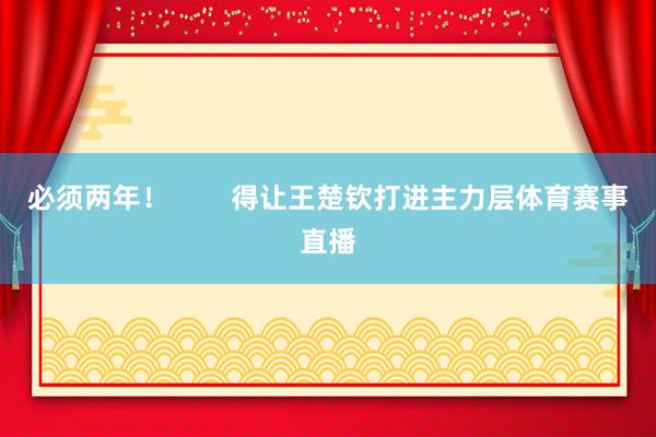 必须两年！        得让王楚钦打进主力层体育赛事直播