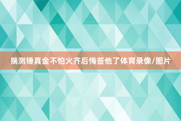 揣测锤真金不怕火齐后悔签他了体育录像/图片