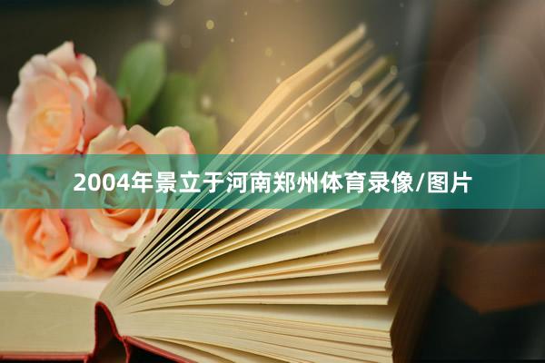 2004年景立于河南郑州体育录像/图片