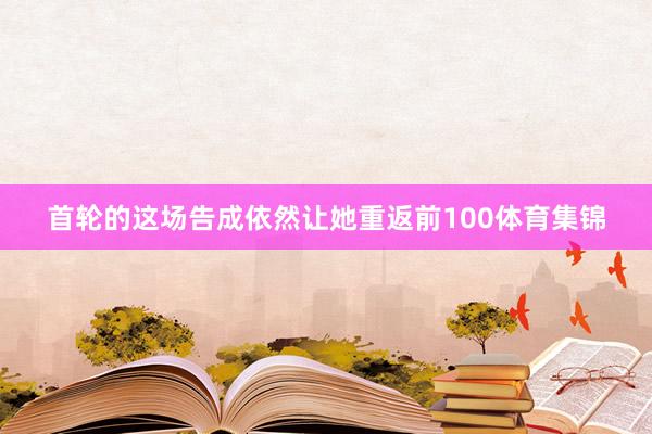 首轮的这场告成依然让她重返前100体育集锦