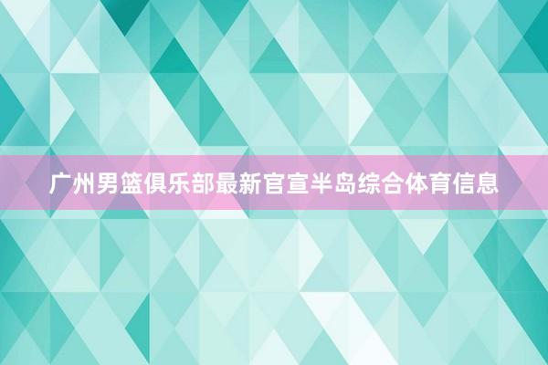 广州男篮俱乐部最新官宣半岛综合体育信息