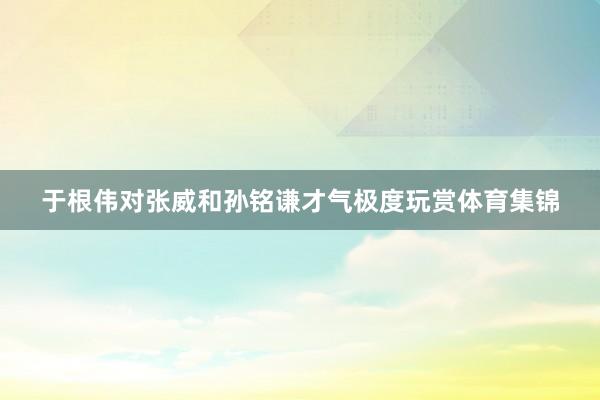 于根伟对张威和孙铭谦才气极度玩赏体育集锦