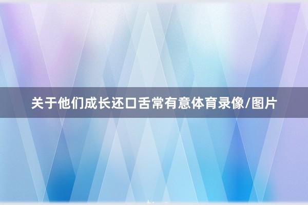 关于他们成长还口舌常有意体育录像/图片