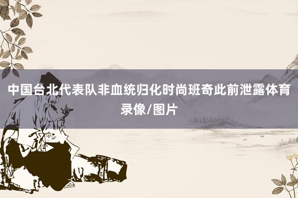 中国台北代表队非血统归化时尚班奇此前泄露体育录像/图片