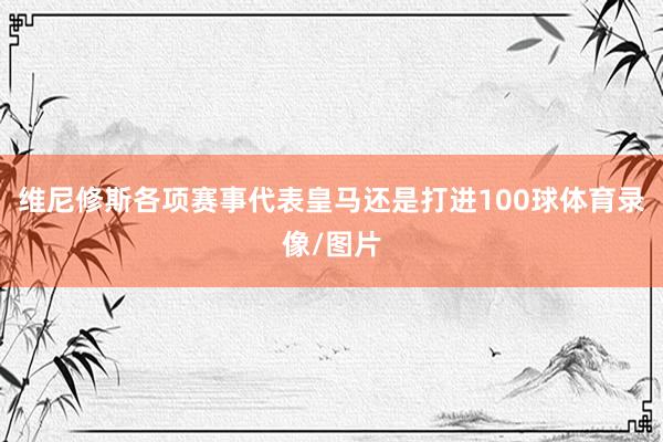 维尼修斯各项赛事代表皇马还是打进100球体育录像/图片