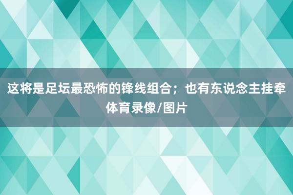 这将是足坛最恐怖的锋线组合；也有东说念主挂牵体育录像/图片