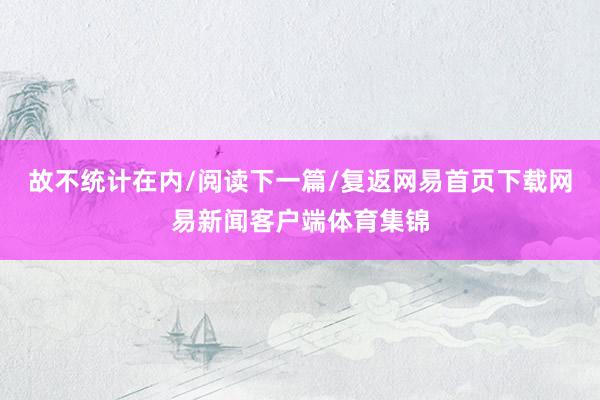 故不统计在内/阅读下一篇/复返网易首页下载网易新闻客户端体育集锦