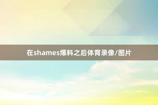 在shames爆料之后体育录像/图片