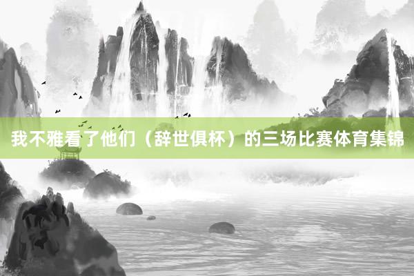 我不雅看了他们（辞世俱杯）的三场比赛体育集锦